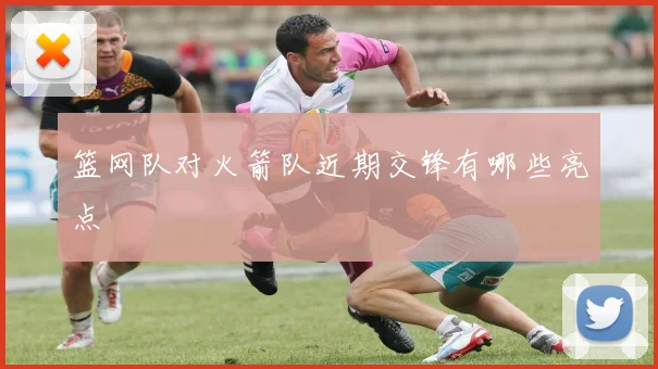 篮网队对火箭队近期交锋有哪些亮点