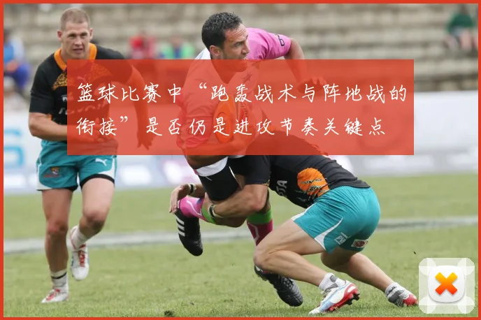 篮球比赛中“跑轰战术与阵地战的衔接”是否仍是进攻节奏关键点